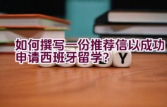 如何撰写一份推荐信以成功申请西班牙留学？