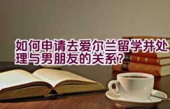 如何申请去爱尔兰留学并处理与男朋友的关系？