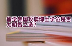 留学韩国攻读博士学位是否为明智之选？