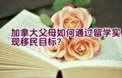 加拿大父母如何通过留学实现移民目标？