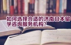 如何选择合适的济南日本留学咨询服务机构？