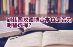 到韩国攻读博士学位是否为明智选择？