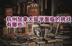 杭州加拿大留学面临的挑战有哪些？