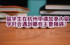 留学生在杭州申请加拿大留学时会遇到哪些主要障碍？