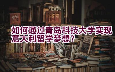 如何通过青岛科技大学实现意大利留学梦想？插图