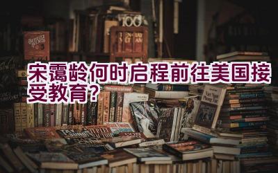 宋霭龄何时启程前往美国接受教育？插图