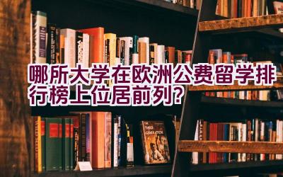 哪所大学在欧洲公费留学排行榜上位居前列？插图