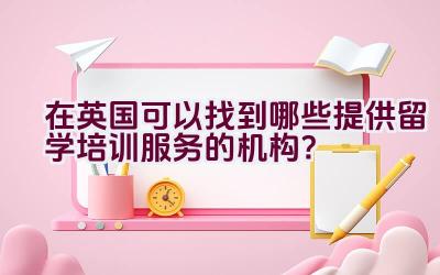 在英国可以找到哪些提供留学培训服务的机构？插图