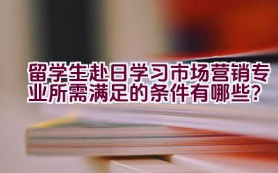 留学生赴日学习市场营销专业所需满足的条件有哪些？插图