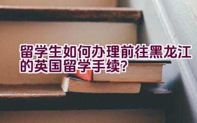 留学生如何办理前往黑龙江的英国留学手续？插图