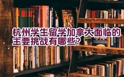 杭州学生留学加拿大面临的主要挑战有哪些？插图