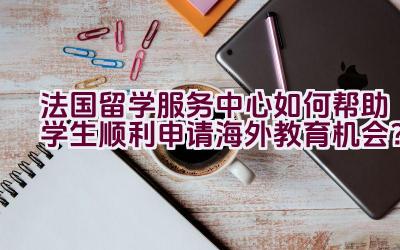 法国留学服务中心如何帮助学生顺利申请海外教育机会？插图