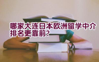 哪家大连日本欧洲留学中介排名更靠前？插图