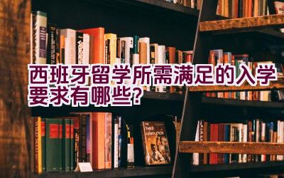 西班牙留学所需满足的入学要求有哪些？插图