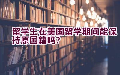 留学生在美国留学期间能保持原国籍吗？插图