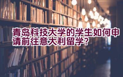 青岛科技大学的学生如何申请前往意大利留学？插图