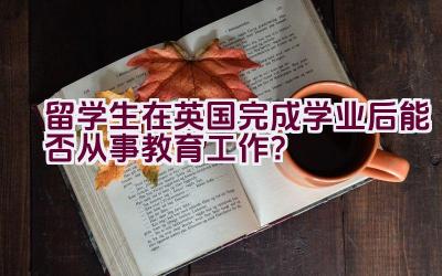 留学生在英国完成学业后能否从事教育工作？插图