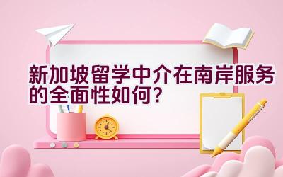 新加坡留学中介在南岸服务的全面性如何？插图