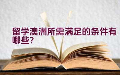 留学澳洲所需满足的条件有哪些？插图