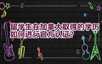 留学生在加拿大取得的学历如何进行官方认证？插图