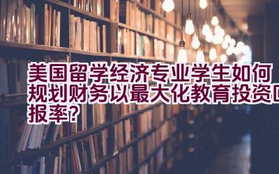 美国留学经济专业学生如何规划财务以最大化教育投资回报率？插图