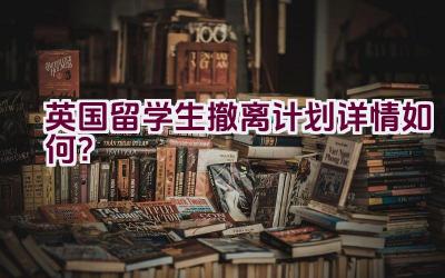 英国留学生撤离计划详情如何？插图