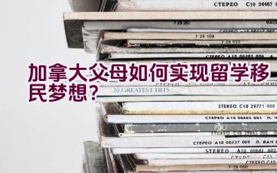 加拿大父母如何实现留学移民梦想？插图