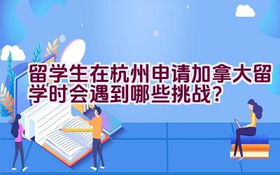 留学生在杭州申请加拿大留学时会遇到哪些挑战？插图