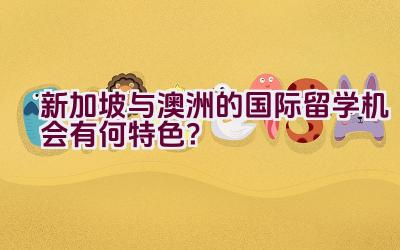 新加坡与澳洲的国际留学机会有何特色？插图