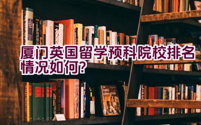 厦门英国留学预科院校排名情况如何？插图