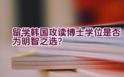 留学韩国攻读博士学位是否为明智之选？插图