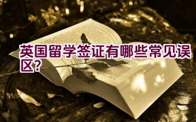 英国留学签证有哪些常见误区？插图