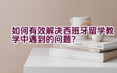 如何有效解决西班牙留学教学中遇到的问题？插图