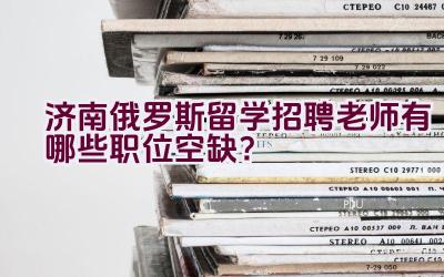 济南俄罗斯留学招聘老师有哪些职位空缺？插图