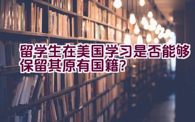 留学生在美国学习是否能够保留其原有国籍？插图