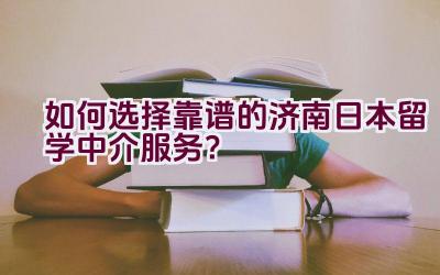 如何选择靠谱的济南日本留学中介服务？插图