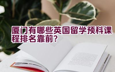 厦门有哪些英国留学预科课程排名靠前？插图