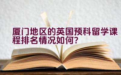 厦门地区的英国预科留学课程排名情况如何？插图