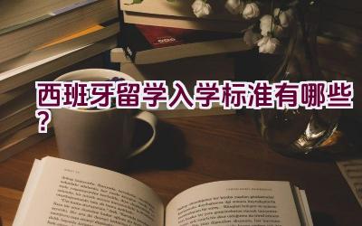 西班牙留学入学标准有哪些？插图