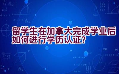 留学生在加拿大完成学业后如何进行学历认证？插图