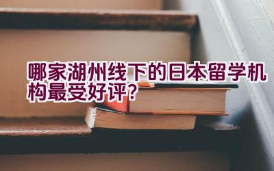 哪家湖州线下的日本留学机构最受好评？插图