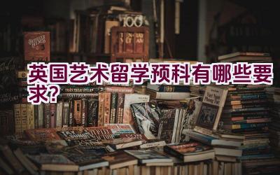 英国艺术留学预科有哪些要求？插图