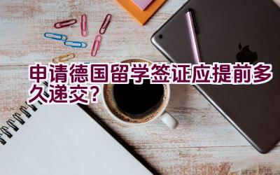 申请德国留学签证应提前多久递交？插图