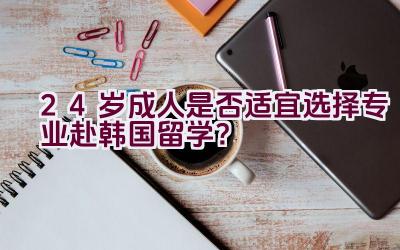 24岁成人是否适宜选择专业赴韩国留学？插图