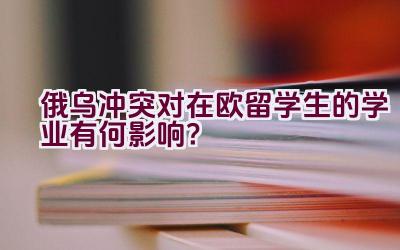 俄乌冲突对在欧留学生的学业有何影响？插图