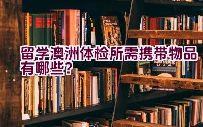 留学澳洲体检所需携带物品有哪些？插图