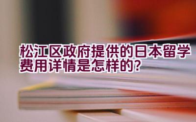 松江区政府提供的日本留学费用详情是怎样的？插图