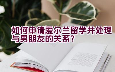 如何申请爱尔兰留学并处理与男朋友的关系？插图