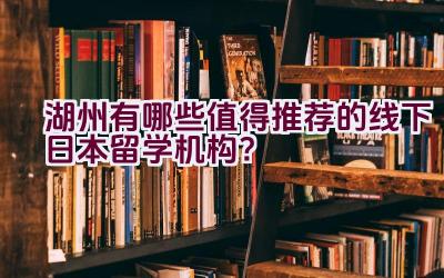 湖州有哪些值得推荐的线下日本留学机构？插图