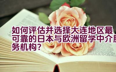 如何评估并选择大连地区最可靠的日本与欧洲留学中介服务机构？插图